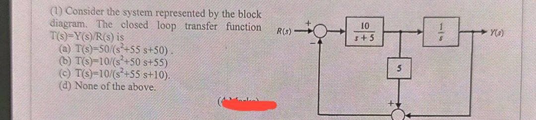 (1) Consider the system represented by the block
diagram. The closed loop transfer function
T(s)-Y(s)/R(s) is
(a) T(s)-50/(s+55 s+50).
(b) T(s)=10/(s+50 s+55)
(c) T(s)=10/(s+55 s+10).
(d) None of the above.
R(s)-
10
+
s+5
5
Y(s)