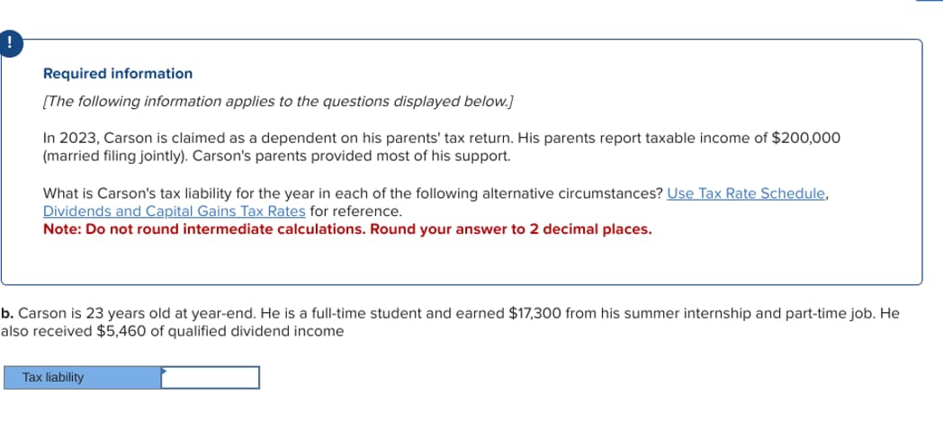 !
Required information
[The following information applies to the questions displayed below.]
In 2023, Carson is claimed as a dependent on his parents' tax return. His parents report taxable income of $200,000
(married filing jointly). Carson's parents provided most of his support.
What is Carson's tax liability for the year in each of the following alternative circumstances? Use Tax Rate Schedule,
Dividends and Capital Gains Tax Rates for reference.
Note: Do not round intermediate calculations. Round your answer to 2 decimal places.
b. Carson is 23 years old at year-end. He is a full-time student and earned $17,300 from his summer internship and part-time job. He
also received $5,460 of qualified dividend income
Tax liability