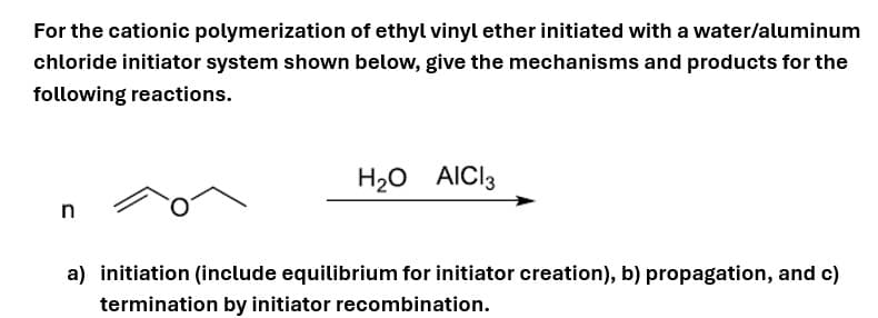 For the cationic polymerization of ethyl vinyl ether initiated with a water/aluminum
chloride initiator system shown below, give the mechanisms and products for the
following reactions.
n
H₂O AICI 3
a) initiation (include equilibrium for initiator creation), b) propagation, and c)
termination by initiator recombination.