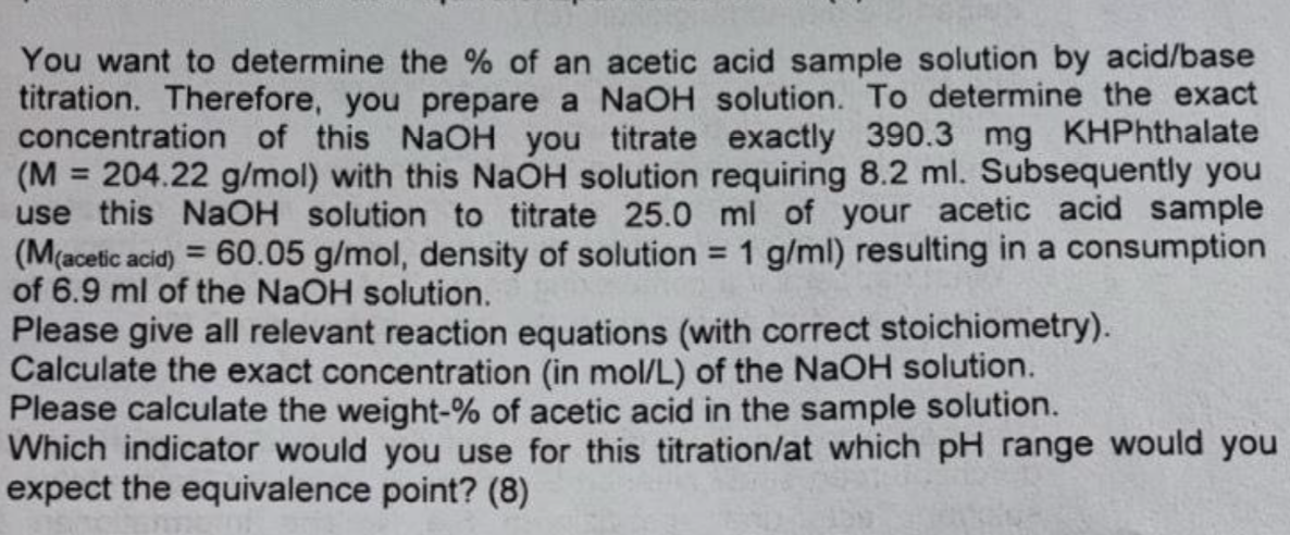 You want to determine the % of an acetic acid sample solution by acid/base
titration. Therefore, you prepare a NaOH solution. To determine the exact
concentration of this NaOH you titrate exactly 390.3 mg KHPhthalate
(M = 204.22 g/mol) with this NaOH solution requiring 8.2 ml. Subsequently you
use this NaOH solution to titrate 25.0 ml of your acetic acid sample
(M(acetic acid)=60.05 g/mol, density of solution 1 g/ml) resulting in a consumption
of 6.9 ml of the NaOH solution.
=
Please give all relevant reaction equations (with correct stoichiometry).
Calculate the exact concentration (in mol/L) of the NaOH solution.
Please calculate the weight-% of acetic acid in the sample solution.
Which indicator would you use for this titration/at which pH range would you
expect the equivalence point? (8)