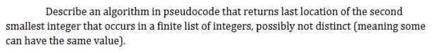 Describe an algorithm in pseudocode that returns last location of the second
smallest integer that occurs in a finite list of integers, possibly not distinct (meaning some
can have the same value).