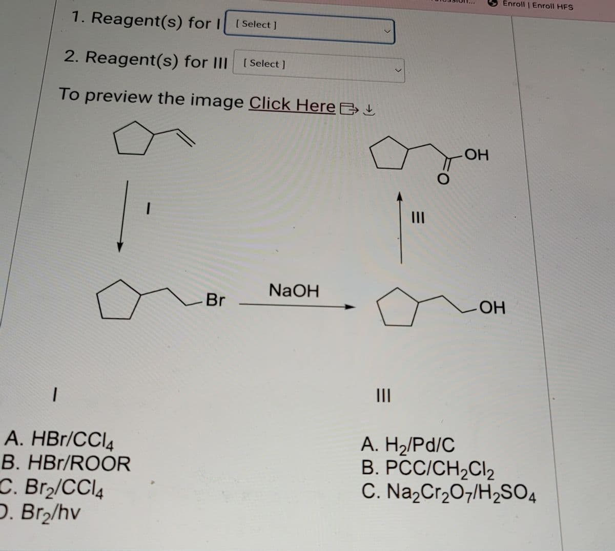 1. Reagent(s) for [Select]
2. Reagent(s) for III [Select]
To preview the image Click Here B
NaOH
Br
>
|||
Enroll | Enroll HFS
OH
OH
I
A. HBr/CCl4
B. HBr/ROOR
C. Br₂/CCl4
D. Br₂/hv
|||
A. H₂/Pd/C
B. PCC/CH2Cl2
C. Na2Cr2O7/H2SO4