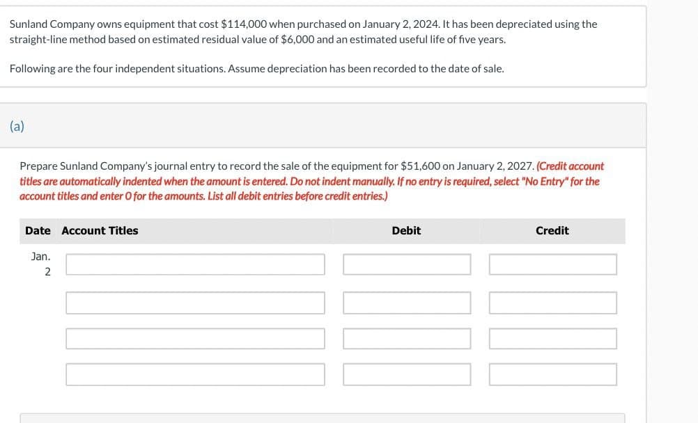Sunland Company owns equipment that cost $114,000 when purchased on January 2, 2024. It has been depreciated using the
straight-line method based on estimated residual value of $6,000 and an estimated useful life of five years.
Following are the four independent situations. Assume depreciation has been recorded to the date of sale.
(a)
Prepare Sunland Company's journal entry to record the sale of the equipment for $51,600 on January 2, 2027. (Credit account
titles are automatically indented when the amount is entered. Do not indent manually. If no entry is required, select "No Entry" for the
account titles and enter O for the amounts. List all debit entries before credit entries.)
Date Account Titles
Jan.
2
Debit
Credit