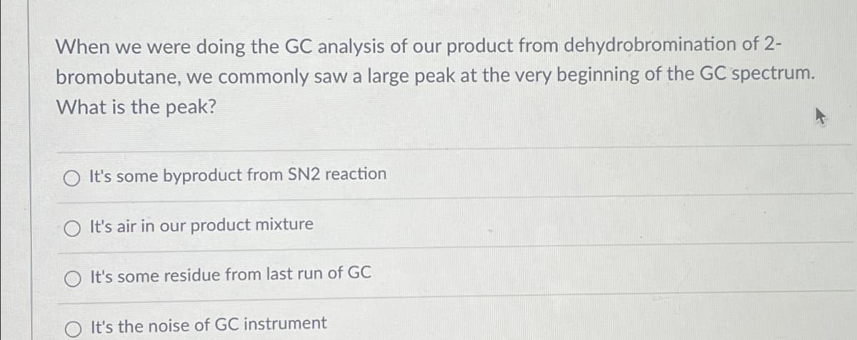 When we were doing the GC analysis of our product from dehydrobromination of 2-
bromobutane, we commonly saw a large peak at the very beginning of the GC spectrum.
What is the peak?
It's some byproduct from SN2 reaction
It's air in our product mixture
It's some residue from last run of GC
It's the noise of GC instrument