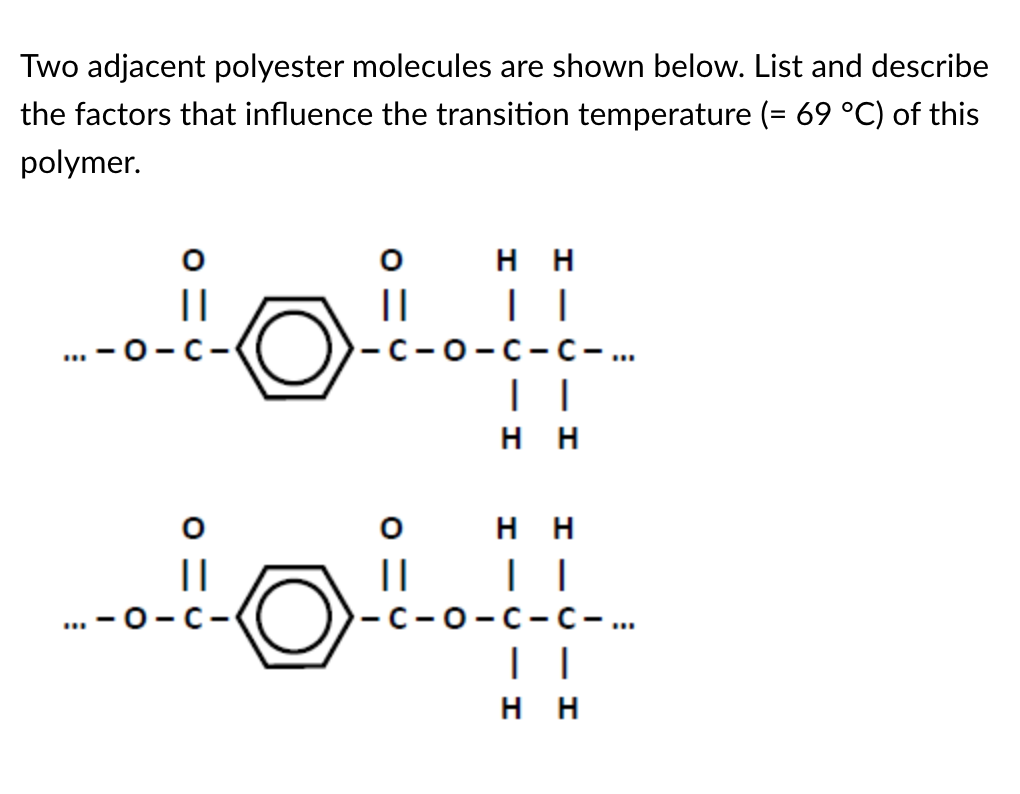 Two adjacent polyester molecules are shown below. List and describe
the factors that influence the transition temperature (= 69 °C) of this
polymer.
||
"
-C-
||
-O-C-
HH
| |
-C-O-C-C- ...
HH
0
H H
||
│|
-c-o-c-C-...
HH