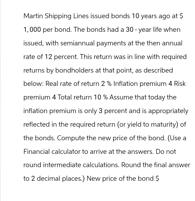 Martin Shipping Lines issued bonds 10 years ago at $
1,000 per bond. The bonds had a 30-year life when
issued, with semiannual payments at the then annual
rate of 12 percent. This return was in line with required
returns by bondholders at that point, as described
below: Real rate of return 2% Inflation premium 4 Risk
premium 4 Total return 10 % Assume that today the
inflation premium is only 3 percent and is appropriately
reflected in the required return (or yield to maturity) of
the bonds. Compute the new price of the bond. (Use a
Financial calculator to arrive at the answers. Do not
round intermediate calculations. Round the final answer
to 2 decimal places.) New price of the bond $