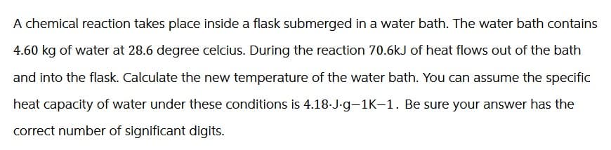 A chemical reaction takes place inside a flask submerged in a water bath. The water bath contains
4.60 kg of water at 28.6 degree celcius. During the reaction 70.6kJ of heat flows out of the bath
and into the flask. Calculate the new temperature of the water bath. You can assume the specific
heat capacity of water under these conditions is 4.18.J.g-1K-1. Be sure your answer has the
correct number of significant digits.