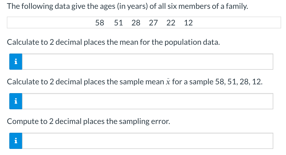 The following data give the ages (in years) of all six members of a family.
58 51 28 27 22 12
Calculate to 2 decimal places the mean for the population data.
i
Calculate to 2 decimal places the sample mean x for a sample 58, 51, 28, 12.
Compute to 2 decimal places the sampling error.