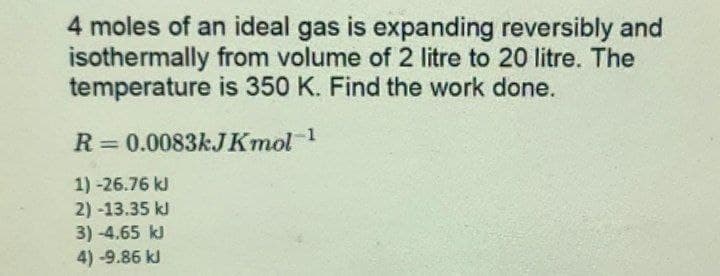 4 moles of an ideal gas is expanding reversibly and
isothermally from volume of 2 litre to 20 litre. The
temperature is 350 K. Find the work done.
R = 0.0083kJKmol-1
1) -26.76 kJ
2) -13.35 kJ
3)-4.65 kJ
4)-9.86 kl