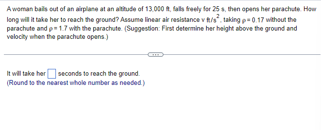 A woman bails out of an airplane at an altitude of 13,000 ft, falls freely for 25 s, then opens her parachute. How
long will it take her to reach the ground? Assume linear air resistance v ft/s², taking p = 0.17 without the
parachute and p = 1.7 with the parachute. (Suggestion: First determine her height above the ground and
velocity when the parachute opens.)
It will take her
seconds to reach the ground.
(Round to the nearest whole number as needed.)