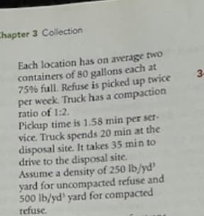 Chapter 3 Collection
Each location has on average two
containers of 80 gallons each at
75% full. Refuse is picked up twice
per week. Truck has a compaction
ratio of 1:2.
Pickup time is 1.58 min per ser-
vice. Truck spends 20 min at the
disposal site. It takes 35 min to
drive to the disposal site.
Assume a density of 250 lb/yd'
yard for uncompacted refuse and
500 lb/yd yard for compacted
refuse.
3