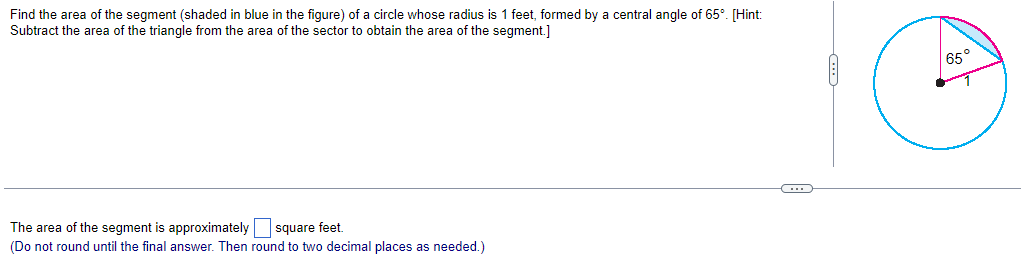 Find the area of the segment (shaded in blue in the figure) of a circle whose radius is 1 feet, formed by a central angle of 65°. [Hint:
Subtract the area of the triangle from the area of the sector to obtain the area of the segment.]
The area of the segment is approximately
square feet.
(Do not round until the final answer. Then round to two decimal places as needed.)
65°