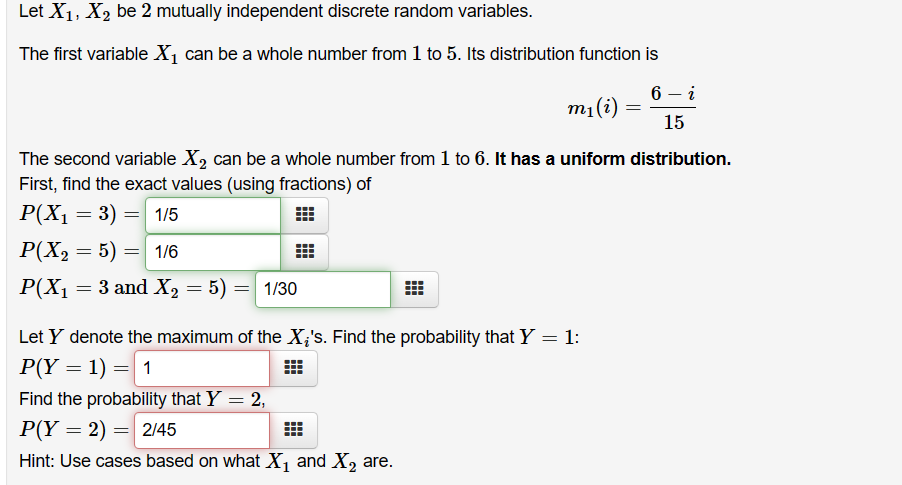 Let X₁, X₂ be 2 mutually independent discrete random variables.
The first variable X₁ can be a whole number from 1 to 5. Its distribution function is
6 - i
m₁ (i)
15
The second variable X₂ can be a whole number from 1 to 6. It has a uniform distribution.
First, find the exact values (using fractions) of
P(X₁ = 3) = 1/5
:
P(X₂ = 5) = 1/6
P(X₁ = 3 and
3 and X₂ = 5) = 1/30
X₂
#
Let Y denote the maximum of the X¿'s. Find the probability that Y = 1:
P(Y = 1) = 1
Find the probability that Y = 2,
P(Y= 2) = 2/45
Hint: Use cases based on what X₁ and X₂ are.