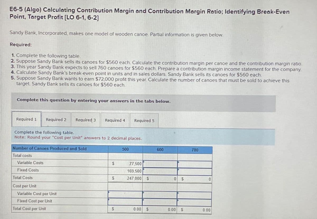 E6-5 (Algo) Calculating Contribution Margin and Contribution Margin Ratio; Identifying Break-Even
Point, Target Profit [LO 6-1, 6-2]
Sandy Bank, Incorporated, makes one model of wooden canoe. Partial information is given below.
Required:
1. Complete the following table.
2. Suppose Sandy Bank sells its canoes for $560 each. Calculate the contribution margin per canoe and the contribution margin ratio.
3. This year Sandy Bank expects to sell 760 canoes for $560 each. Prepare a contribution margin income statement for the company.
4. Calculate Sandy Bank's break-even point in units and in sales dollars. Sandy Bank sells its canoes for $560 each.
5. Suppose Sandy Bank wants to earn $72,000 profit this year. Calculate the number of canoes that must be sold to achieve this
target. Sandy Bank sells its canoes for $560 each.
Complete this question by entering your answers in the tabs below.
Required 1
Required 2
Required 3 Required 4
Required 5
Complete the following table.
Note: Round your "Cost per Unit" answers to 2 decimal places.
Number of Canoes Produced and Sold
500
600
780
Total costs
Variable Costs
Fixed Costs
Total Costs
Cost per Unit
Variable Cost per Unit
Fixed Cost per Unit
Total Cost per Unit
$
77,500
169,500
$
247,000 $
0 S
0
S
0.00 $
0.00 S
0.00