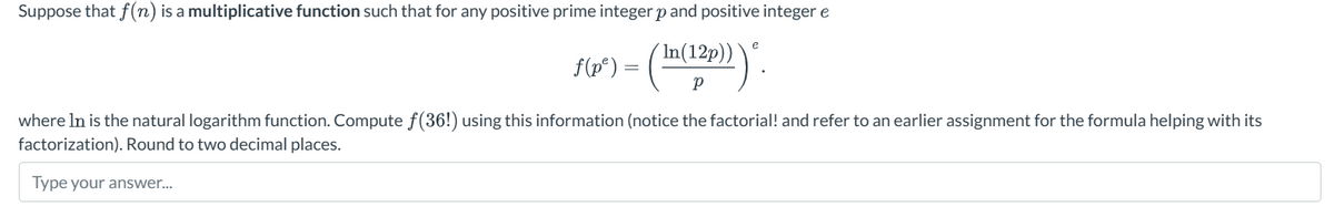 Suppose that f(n) is a multiplicative function such that for any positive prime integer p and positive integer e
f(p³) = (In(12p))).
e
where In is the natural logarithm function. Compute f(36!) using this information (notice the factorial! and refer to an earlier assignment for the formula helping with its
factorization). Round to two decimal places.
Type your answer...