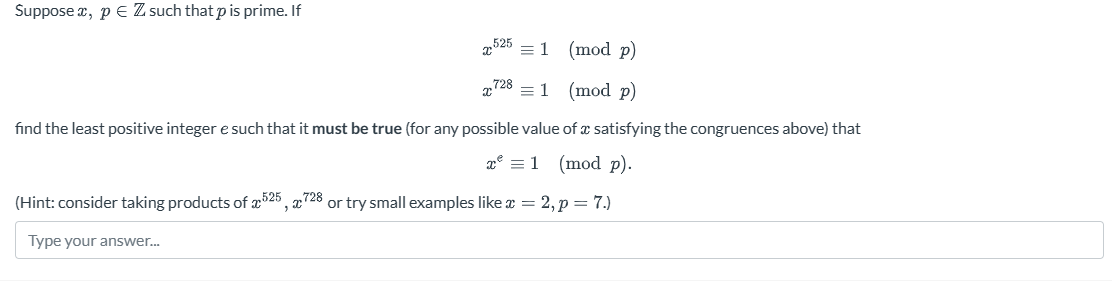 Suppose , p = Z such that p is prime. If
= 1
(mod p)
7281 (mod p)
find the least positive integer e such that it must be true (for any possible value of a satisfying the congruences above) that
x² = 1
(mod p).
(Hint: consider taking products of 525, 728 or try small examples like x = 2, p = 7.)
Type your answer...
2525
x
