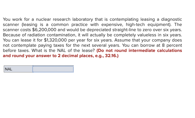 You work for a nuclear research laboratory that is contemplating leasing a diagnostic
scanner (leasing is a common practice with expensive, high-tech equipment). The
scanner costs $6,200,000 and would be depreciated straight-line to zero over six years.
Because of radiation contamination, it will actually be completely valueless in six years.
You can lease it for $1,320,000 per year for six years. Assume that your company does
not contemplate paying taxes for the next several years. You can borrow at 8 percent
before taxes. What is the NAL of the lease? (Do not round intermediate calculations
and round your answer to 2 decimal places, e.g., 32.16.)
NAL