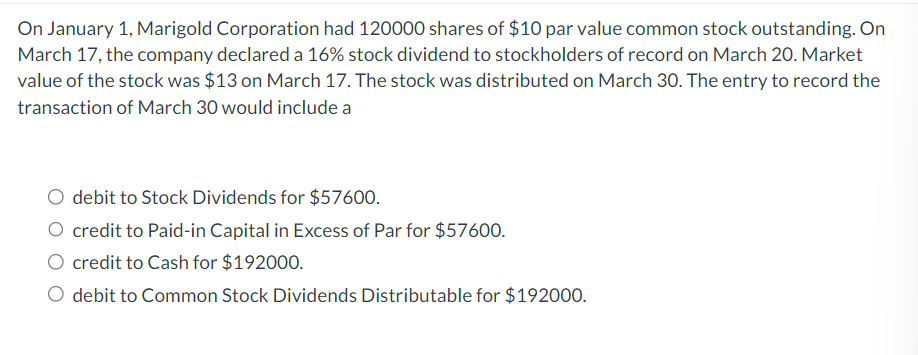 On January 1, Marigold Corporation had 120000 shares of $10 par value common stock outstanding. On
March 17, the company declared a 16% stock dividend to stockholders of record on March 20. Market
value of the stock was $13 on March 17. The stock was distributed on March 30. The entry to record the
transaction of March 30 would include a
debit to Stock Dividends for $57600.
credit to Paid-in Capital in Excess of Par for $57600.
credit to Cash for $192000.
O debit to Common Stock Dividends Distributable for $192000.