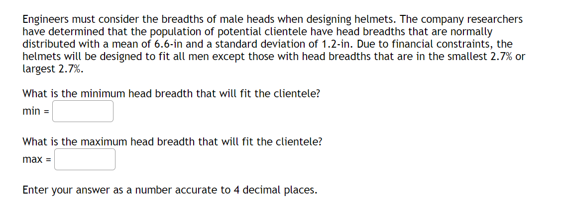 Engineers must consider the breadths of male heads when designing helmets. The company researchers
have determined that the population of potential clientele have head breadths that are normally
distributed with a mean of 6.6-in and a standard deviation of 1.2-in. Due to financial constraints, the
helmets will be designed to fit all men except those with head breadths that are in the smallest 2.7% or
largest 2.7%.
What is the minimum head breadth that will fit the clientele?
min =
What is the maximum head breadth that will fit the clientele?
max =
Enter your answer as a number accurate to 4 decimal places.