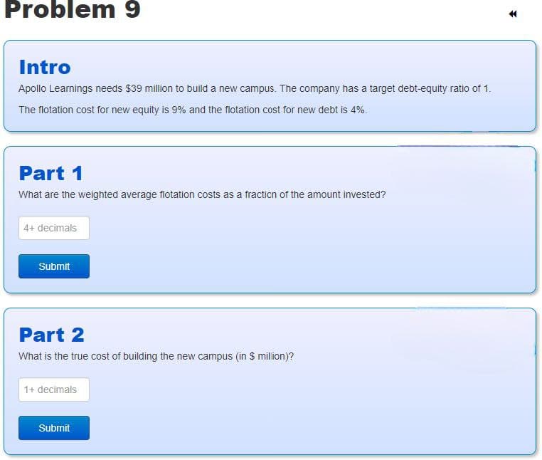 Problem 9
Intro
Apollo Learnings needs $39 million to build a new campus. The company has a target debt-equity ratio of 1.
The flotation cost for new equity is 9% and the flotation cost for new debt is 4%.
Part 1
What are the weighted average flotation costs as a fraction of the amount invested?
4+ decimals
Submit
Part 2
What is the true cost of building the new campus (in $ million)?
1+ decimals
Submit