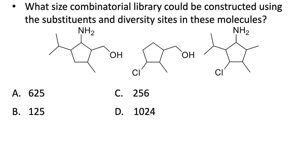 What size combinatorial library could be constructed using
the substituents and diversity sites in these molecules?
NH2
NH2
A. 625
B. 125
OH
CI
C. 256
D. 1024
OH
CI