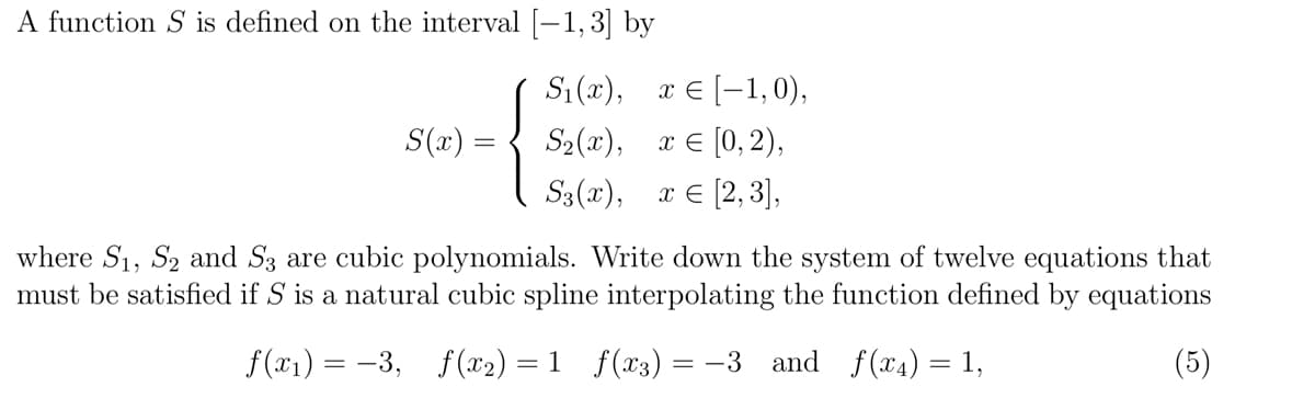 A function S is defined on the interval [-1,3] by
S₁(x),
x = [−1,0),
S(x)
S2(x),
x = [0,2),
S3(x), x = [2,3],
where S1, S2 and S3 are cubic polynomials. Write down the system of twelve equations that
must be satisfied if S is a natural cubic spline interpolating the function defined by equations
f(x1)=-3, f(x2) = 1 f(x3) = -3 and f(x4) = 1,
(5)