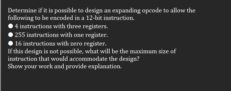 Determine if it is possible to design an expanding opcode to allow the
following to be encoded in a 12-bit instruction.
4 instructions with three registers.
255 instructions with one register.
16 instructions with zero register.
If this design is not possible, what will be the maximum size of
instruction that would accommodate the design?
Show your work and provide explanation.