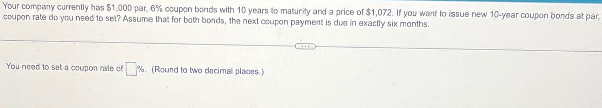 Your company currently has $1,000 par, 6% coupon bonds with 10 years to maturity and a price of $1,072. If you want to issue new 10-year coupon bonds at par,
coupon rate do you need to set? Assume that for both bonds, the next coupon payment is due in exactly six months.
You need to set a coupon rate of %. (Round to two decimal places.)