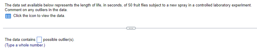 The data set available below represents the length of life, in seconds, of 50 fruit flies subject to a new spray in a controlled laboratory experiment.
Comment on any outliers in the data.
Click the icon to view the data.
The data contains possible outlier(s).
(Type a whole number.)