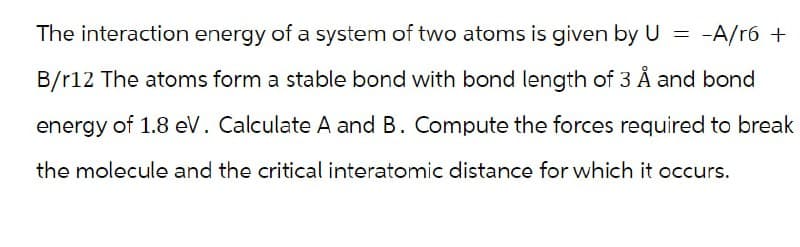 The interaction energy of a system of two atoms is given by U = -A/r6 +
B/r12 The atoms form a stable bond with bond length of 3 Å and bond
energy of 1.8 eV. Calculate A and B. Compute the forces required to break
the molecule and the critical interatomic distance for which it occurs.