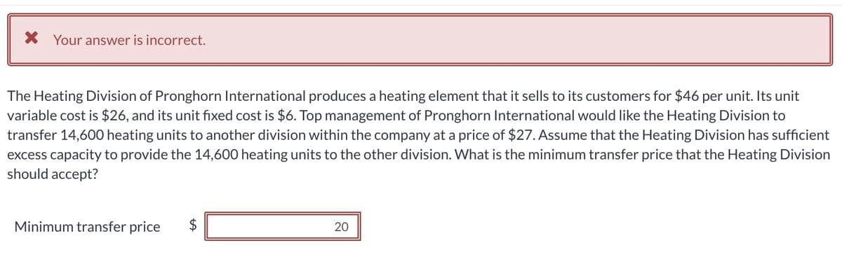 The Heating Division of Pronghorn International produces a heating element that it sells to its customers for $46 per unit. Its unit
variable cost is $26, and its unit fixed cost is $6. Top management of Pronghorn International would like the Heating Division to
transfer 14,600 heating units to another division within the company at a price of $27. Assume that the Heating Division has sufficient
excess capacity to provide the 14,600 heating units to the other division. What is the minimum transfer price that the Heating Division
should accept?
× Your answer is incorrect.
Minimum transfer price
$
20
20