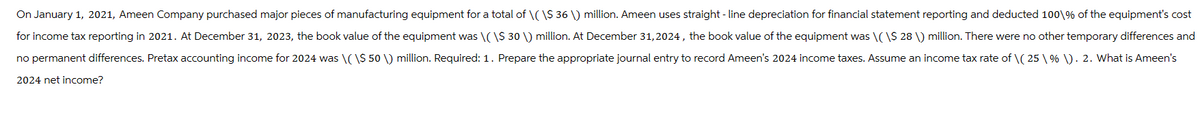 On January 1, 2021, Ameen Company purchased major pieces of manufacturing equipment for a total of \( \$ 36 \) million. Ameen uses straight-line depreciation for financial statement reporting and deducted 100 % of the equipment's cost
for income tax reporting in 2021. At December 31, 2023, the book value of the equipment was \(\$ 30 \) million. At December 31, 2024, the book value of the equipment was \(\$ 28 \) million. There were no other temporary differences and
no permanent differences. Pretax accounting income for 2024 was \(\$ 50 \) million. Required: 1. Prepare the appropriate journal entry to record Ameen's 2024 income taxes. Assume an income tax rate of \( 25 \% \). 2. What is Ameen's
2024 net income?