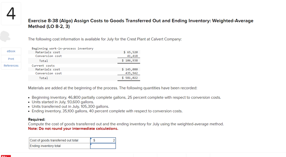 4
eBook
Print
References
Exercise 8-38 (Algo) Assign Costs to Goods Transferred Out and Ending Inventory: Weighted-Average
Method (LO 8-2, 3)
The following cost information is available for July for the Crest Plant at Calvert Company:
Beginning work-in-process inventory
Materials cost
Conversion cost
Total
Current costs
Materials cost
Conversion cost
Total
$ 65,520
41,418
$ 106,938
$ 145,080
435,942
$ 581,022
Materials are added at the beginning of the process. The following quantities have been recorded:
Beginning inventory, 46,800 partially complete gallons, 25 percent complete with respect to conversion costs.
• Units started in July. 93,600 gallons.
• Units transferred out in July, 105,300 gallons.
• Ending inventory, 35,100 gallons, 40 percent complete with respect to conversion costs.
Required:
Compute the cost of goods transferred out and the ending inventory for July using the weighted-average method.
Note: Do not round your intermediate calculations.
Cost of goods transferred out total
Ending inventory total
$
2