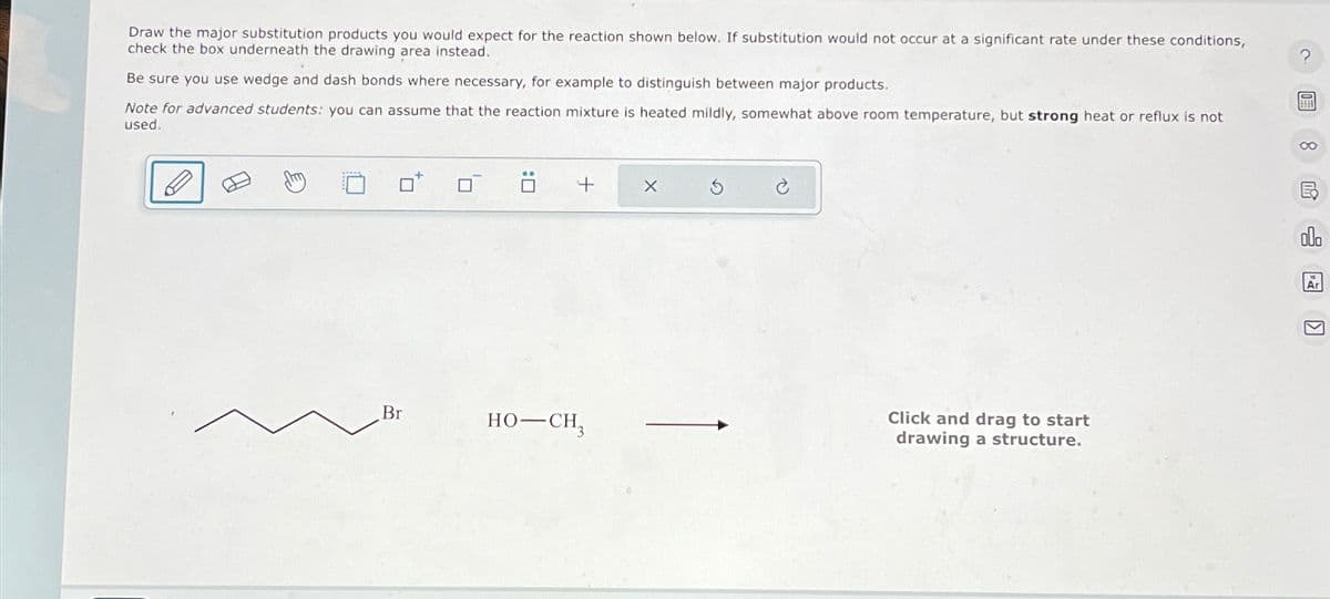 Draw the major substitution products you would expect for the reaction shown below. If substitution would not occur at a significant rate under these conditions,
check the box underneath the drawing area instead.
Be sure you use wedge and dash bonds where necessary, for example to distinguish between major products.
Note for advanced students: you can assume that the reaction mixture is heated mildly, somewhat above room temperature, but strong heat or reflux is not
used.
口ü +
Br
HO–CH,
X
G
Click and drag to start
drawing a structure.
?
8民
dl.
Ar