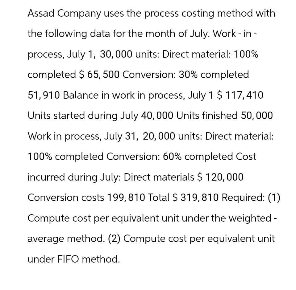 Assad Company uses the process costing method with
the following data for the month of July. Work - in -
process, July 1, 30,000 units: Direct material: 100%
completed $ 65, 500 Conversion: 30% completed
51,910 Balance in work in process, July 1 $ 117,410
Units started during July 40,000 Units finished 50,000
Work in process, July 31, 20,000 units: Direct material:
100% completed Conversion: 60% completed Cost
incurred during July: Direct materials $ 120,000
Conversion costs 199,810 Total $ 319,810 Required: (1)
Compute cost per equivalent unit under the weighted -
average method. (2) Compute cost per equivalent unit
under FIFO method.