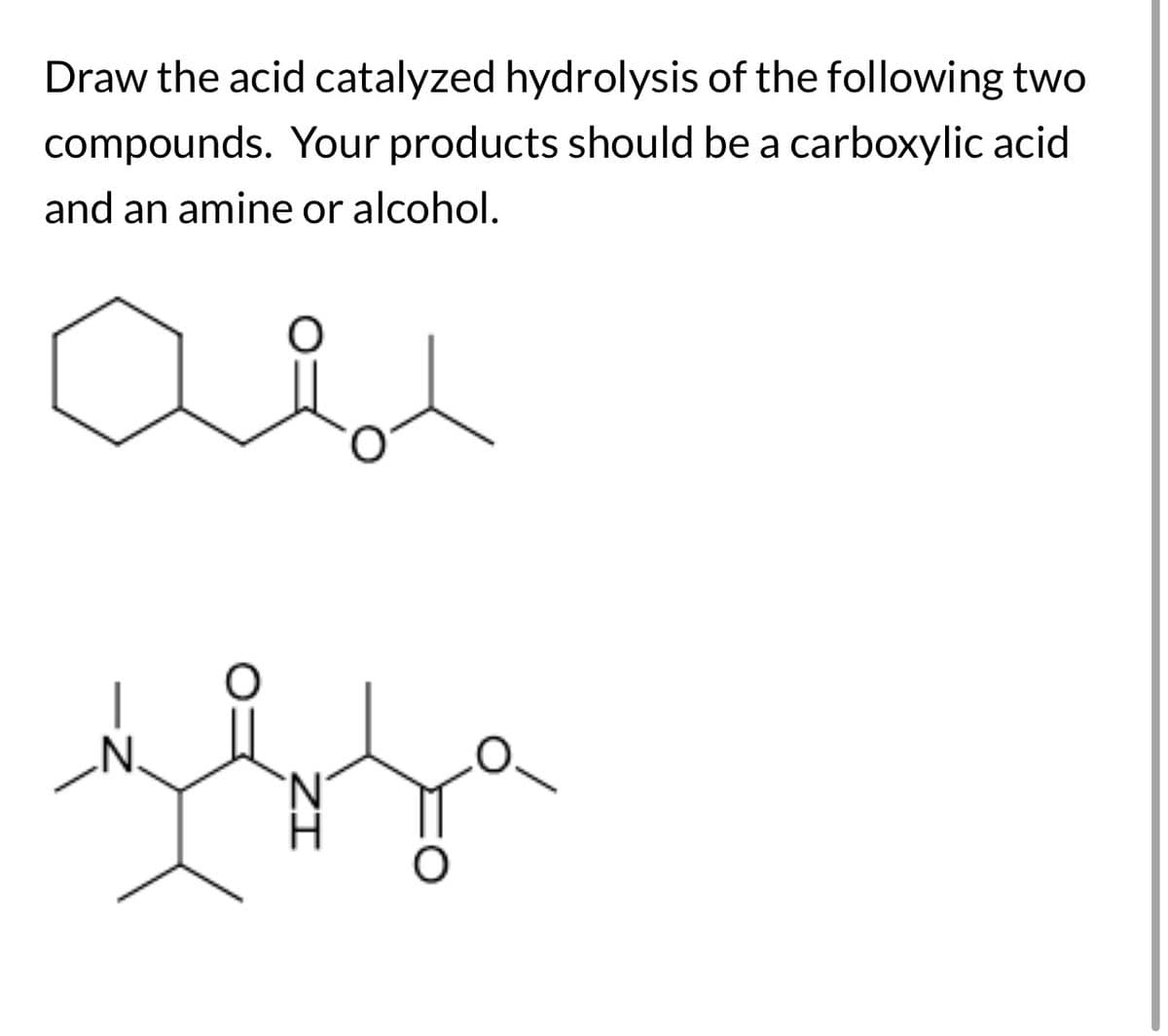Draw the acid catalyzed hydrolysis of the following two
compounds. Your products should be a carboxylic acid
and an amine or alcohol.
N.
N
ΖΙ