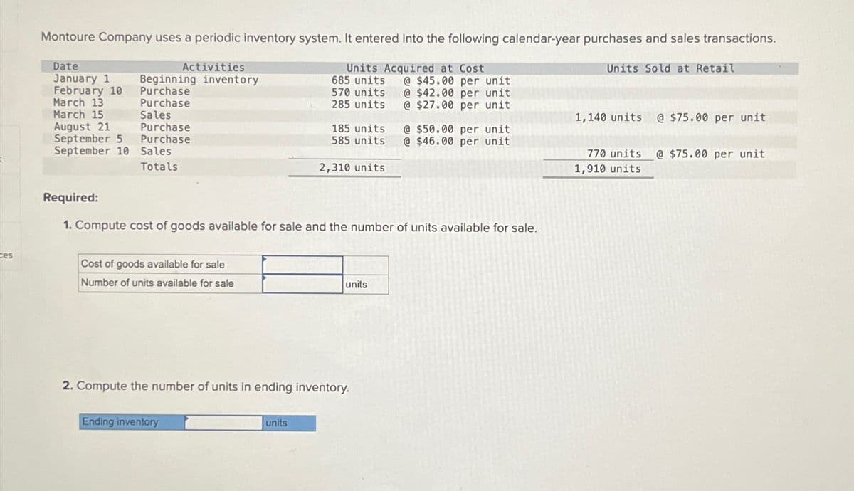 ces
Montoure Company uses a periodic inventory system. It entered into the following calendar-year purchases and sales transactions.
Date
Activities
January 1
Beginning inventory
February 10
Purchase
March 13
Purchase
March 15
Sales
August 21
Purchase
September 5
Purchase
September 10 Sales
Totals
Units Acquired at Cost
Units Sold at Retail
685 units
@$45.00 per unit
570 units @ $42.00 per unit
285 units @ $27.00 per unit
1,140 units
@ $75.00 per unit
185 units
585 units
@ $50.00 per unit
@ $46.00 per unit
2,310 units
770 units @ $75.00 per unit
1,910 units
Required:
1. Compute cost of goods available for sale and the number of units available for sale.
Cost of goods available for sale
Number of units available for sale
2. Compute the number of units in ending inventory.
Ending inventory
units
units