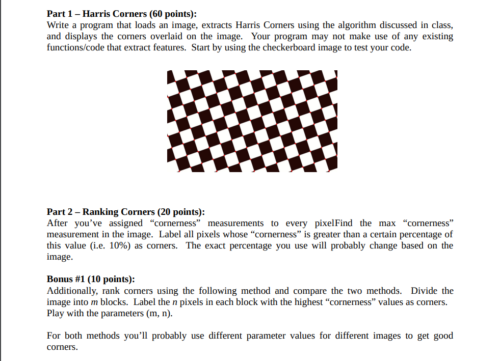Part 1 - Harris Corners (60 points):
Write a program that loads an image, extracts Harris Corners using the algorithm discussed in class,
and displays the corners overlaid on the image. Your program may not make use of any existing
functions/code that extract features. Start by using the checkerboard image to test your code.
Part 2 - Ranking Corners (20 points):
After you've assigned "cornerness" measurements to every pixelFind the max "cornerness"
measurement in the image. Label all pixels whose "cornerness" is greater than a certain percentage of
this value (i.e. 10%) as corners. The exact percentage you use will probably change based on the
image.
Bonus #1 (10 points):
Additionally, rank corners using the following method and compare the two methods. Divide the
image into m blocks. Label the n pixels in each block with the highest "cornerness" values as corners.
Play with the parameters (m, n).
For both methods you'll probably use different parameter values for different images to get good
corners.