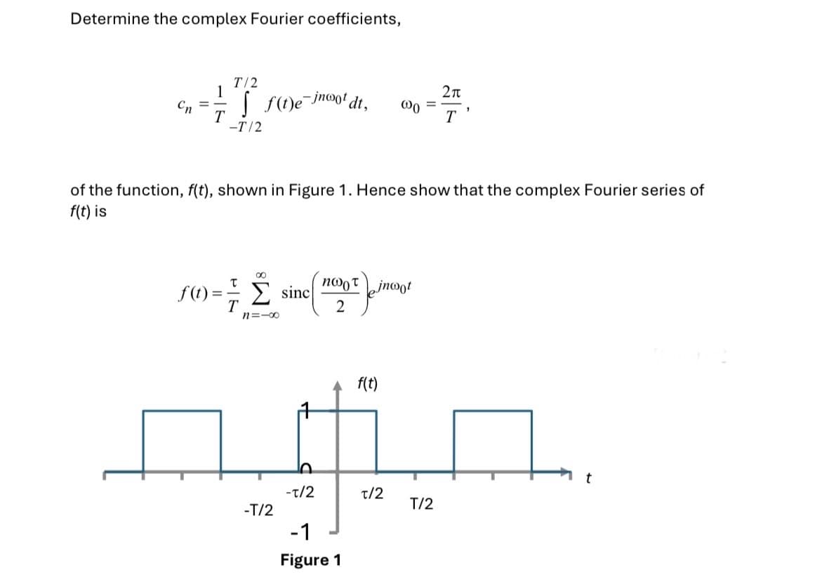 Determine the complex Fourier coefficients,
T/2
1
=
Cn
T
| f(t)e-ino t
dt, 00
-T/2
=
21
T
'
of the function, f(t), shown in Figure 1. Hence show that the complex Fourier series of
f(t) is
f(t)
=
τ
sinc
πωρτ
jnoot
2
n=-8
f(t)
t
-1/2
1/2
T/2
-T/2
-1
Figure 1