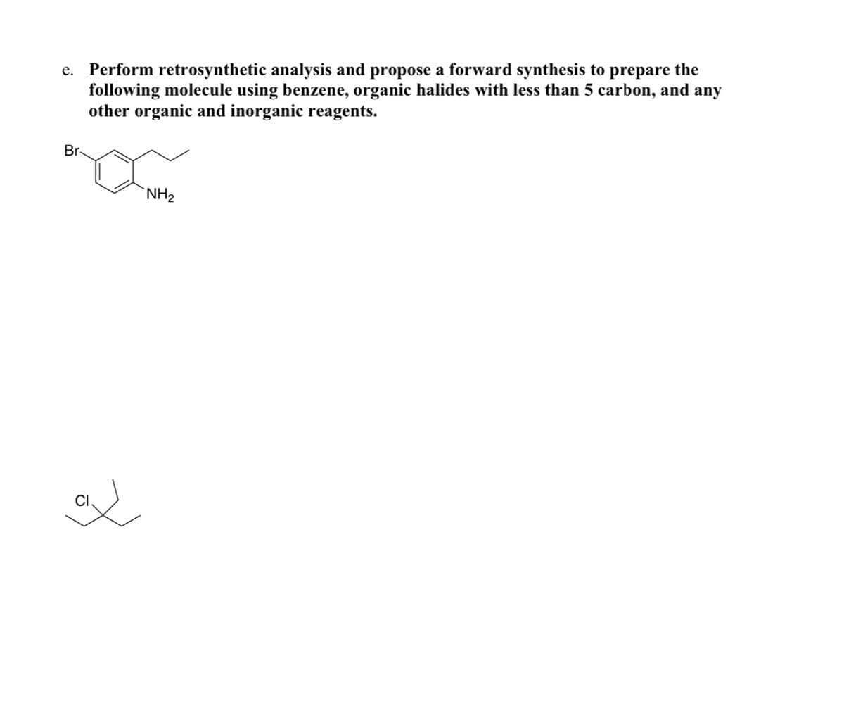 e. Perform retrosynthetic analysis and propose a forward synthesis to prepare the
following molecule using benzene, organic halides with less than 5 carbon, and any
other organic and inorganic reagents.
Br
NH2
CI