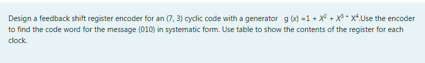 Design a feedback shift register encoder for an (7, 3) cyclic code with a generator g (x) =1 + X² + X³ * x4.Use the encoder
to find the code word for the message (010) in systematic form. Use table to show the contents of the register for each
clock.
