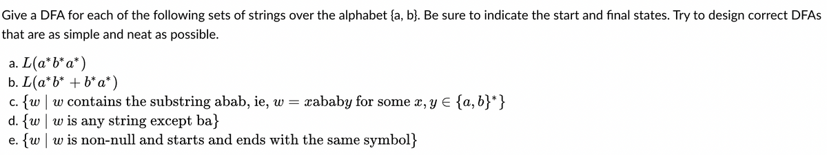 Give a DFA for each of the following sets of strings over the alphabet (a, b). Be sure to indicate the start and final states. Try to design correct DFAs
that are as simple and neat as possible.
a. L(a*b*a*)
b. L(a'b' + b'a')
c. {w w contains the substring abab, ie, w = xababy for some x, y = {a, b}*}
d. fw w is any string except ba)
e. {w w is non-null and starts and ends with the same symbol}