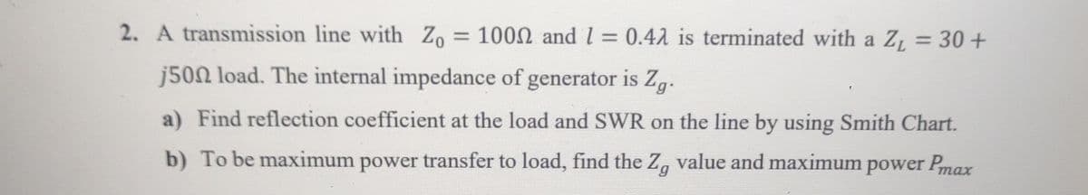2. A transmission line with Zo = 1000 and 1 = 0.42 is terminated with a Z₁ = 30+
j500 load. The internal impedance of generator is Zg.
a) Find reflection coefficient at the load and SWR on the line by using Smith Chart.
b) To be maximum power transfer to load, find the Zg value and maximum power Pmax