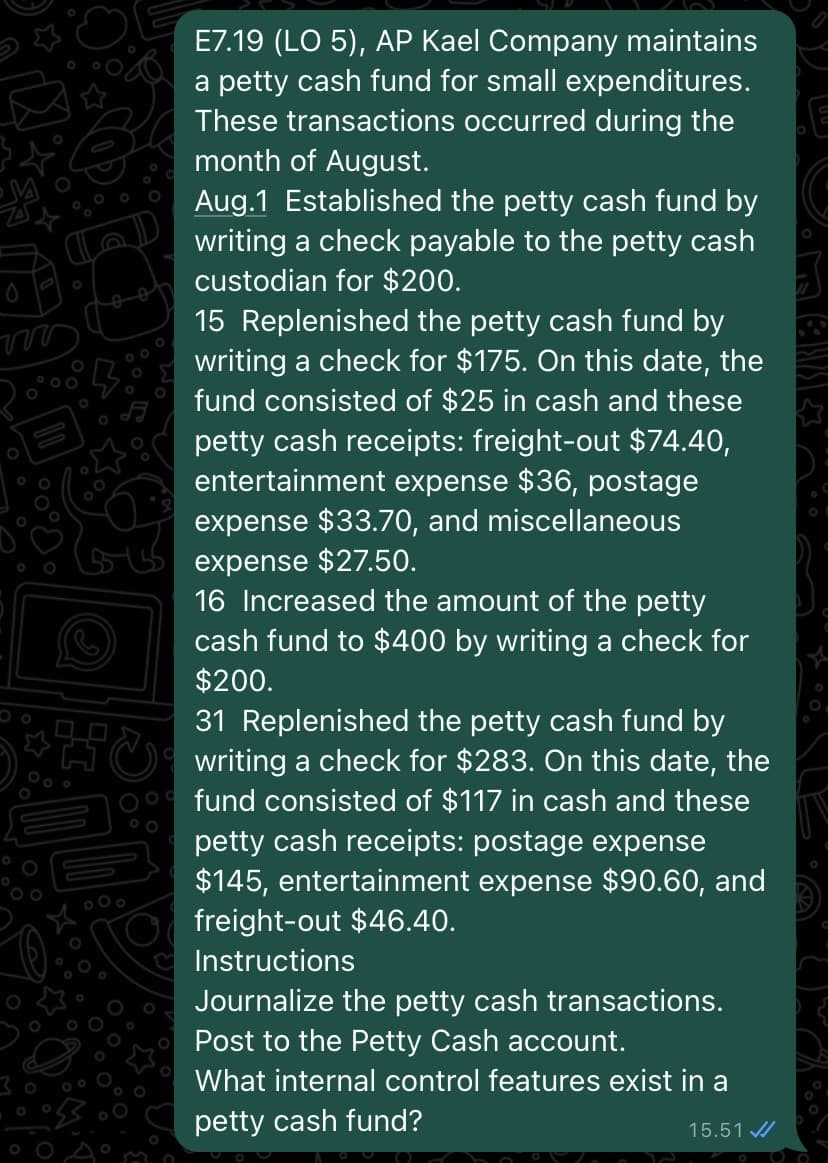 ww
0
E7.19 (LO 5), AP Kael Company maintains
a petty cash fund for small expenditures.
These transactions occurred during the
month of August.
Aug.1 Established the petty cash fund by
writing a check payable to the petty cash
custodian for $200.
15 Replenished the petty cash fund by
writing a check for $175. On this date, the
fund consisted of $25 in cash and these
petty cash receipts: freight-out $74.40,
entertainment expense $36, postage
expense $33.70, and miscellaneous
expense $27.50.
16 Increased the amount of the petty
cash fund to $400 by writing a check for
$200.
31 Replenished the petty cash fund by
writing a check for $283. On this date, the
fund consisted of $117 in cash and these
petty cash receipts: postage expense
$145, entertainment expense $90.60, and
freight-out $46.40.
Instructions
Journalize the petty cash transactions.
Post to the Petty Cash account.
What internal control features exist in a
petty cash fund?
15.51