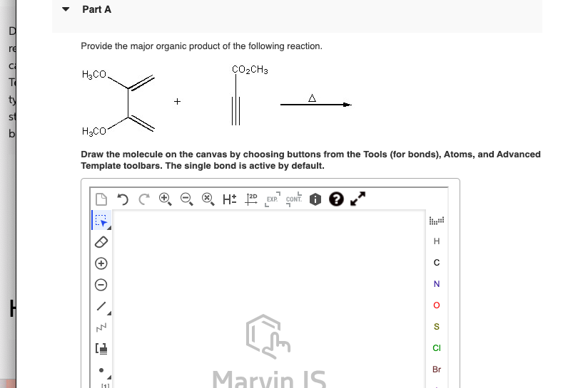 D
re
Part A
Provide the major organic product of the following reaction.
H3CO
T
+
ÇO₂CH3
Δ
H3CO
Draw the molecule on the canvas by choosing buttons from the Tools (for bonds), Atoms, and Advanced
Template toolbars. The single bond is active by default.
H± 2D EXP. CONT. 0
[1]
H
C
N
S
Br
Marvin IS
