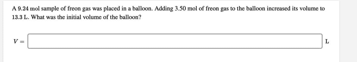 A 9.24 mol sample of freon gas was placed in a balloon. Adding 3.50 mol of freon gas to the balloon increased its volume to
13.3 L. What was the initial volume of the balloon?
V=
L