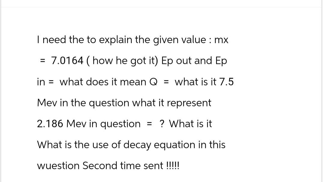 I need the to explain the given value : mx
= 7.0164 ( how he got it) Ep out and Ep
in what does it mean Q = what is it 7.5
Mev in the question what it represent
2.186 Mev in question = ? What is it
What is the use of decay equation in this
wuestion Second time sent !!!!!