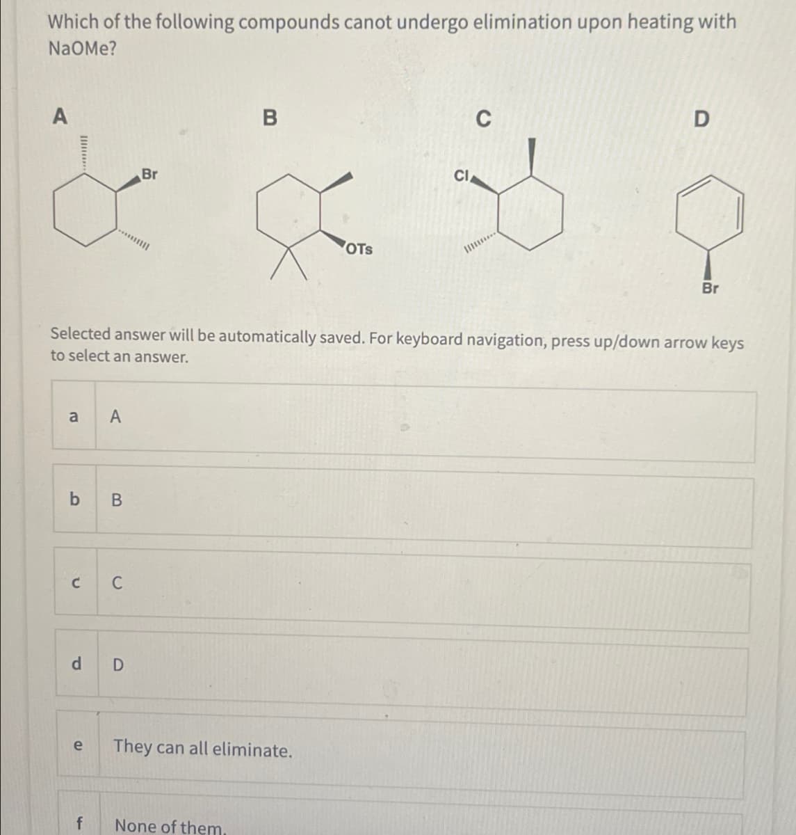 Which of the following compounds canot undergo elimination upon heating with
NaOMe?
A
Br
B
OTS
CI
C
D
Br
Selected answer will be automatically saved. For keyboard navigation, press up/down arrow keys
to select an answer.
a
A
b
B
C C
d
D
e
They can all eliminate.
f
None of them.