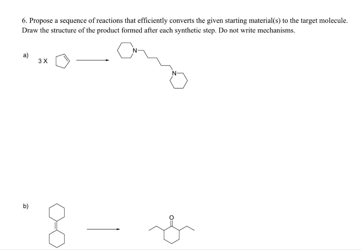 6. Propose a sequence of reactions that efficiently converts the given starting material(s) to the target molecule.
Draw the structure of the product formed after each synthetic step. Do not write mechanisms.
a)
3 X
b)
8