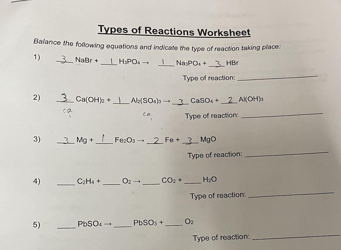 Types of Reactions Worksheet
Balance the following equations and indicate the type of reaction taking place:
1)
_3__ NaBr +
H3PO4 → 1
Na3PO4 +3 HBr
Type of reaction:
2)
3)
4)
5)
3 Ca(OH)2 +_|___Al2(SO4)3 → _
са
C2H4 +
_3_Mg +_ Fe2O3 →_2_Fe +_3_MgO
PbSO4 →
са
O2 →
CO2 +
CaSO4 + 2Al(OH)3
Type of reaction:
PbSO3 +
Type of reaction:
H₂O
Type of reaction:
O2
Type of reaction: